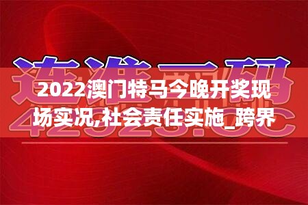 2022澳門特馬今晚開獎現(xiàn)場實況,社會責(zé)任實施_跨界版AGQ5.60
