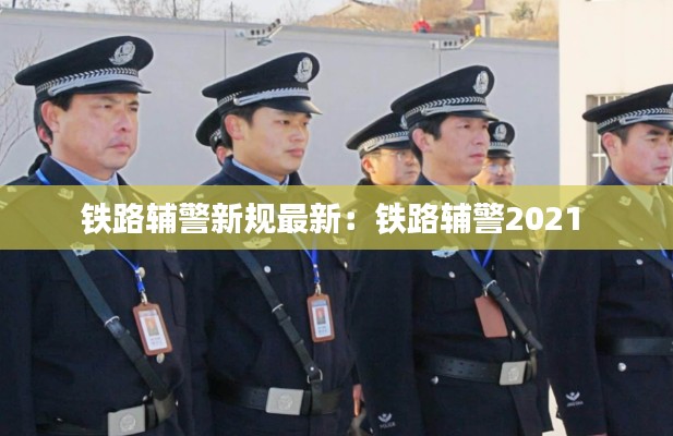 鐵路輔警新規(guī)最新：鐵路輔警2021 