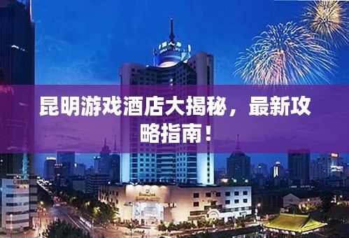 昆明游戲酒店大揭秘，最新攻略指南！