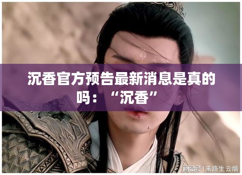 沉香官方預(yù)告最新消息是真的嗎：“沉香” 