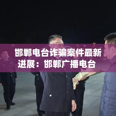 邯鄲電臺詐騙案件最新進展：邯鄲廣播電臺 