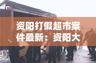 資陽打假超市案件最新：資陽大案紀實 