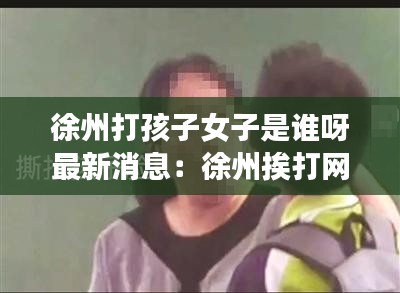 徐州打孩子女子是誰(shuí)呀最新消息：徐州挨打網(wǎng)紅 