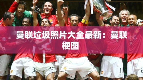 曼聯(lián)垃圾照片大全最新：曼聯(lián)梗圖 