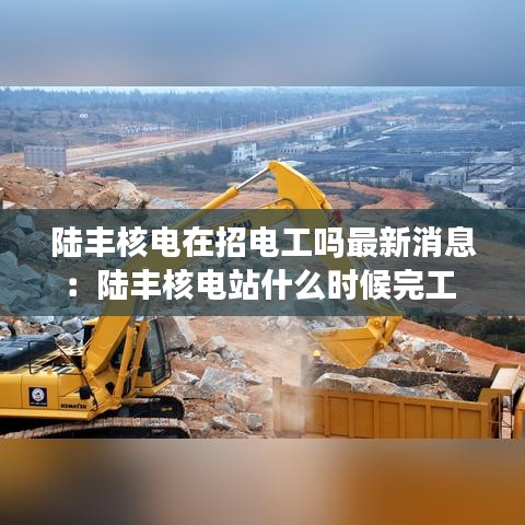 陸豐核電在招電工嗎最新消息：陸豐核電站什么時候完工 