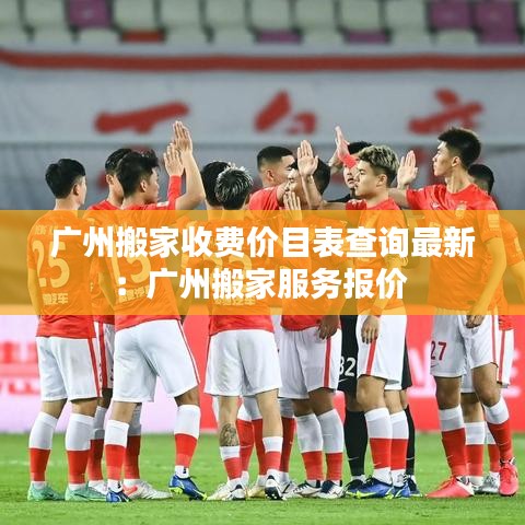 廣州搬家收費(fèi)價(jià)目表查詢最新：廣州搬家服務(wù)報(bào)價(jià) 