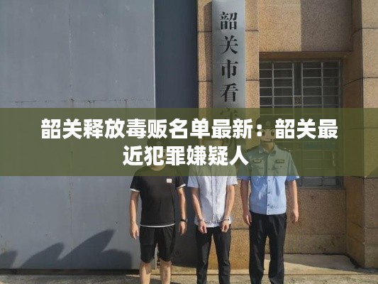 韶關釋放毒販名單最新：韶關最近犯罪嫌疑人 