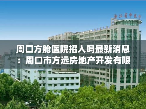 周口方艙醫(yī)院招人嗎最新消息：周口市方遠房地產開發(fā)有限公司 