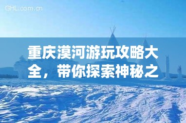 重慶漠河游玩攻略大全，帶你探索神秘之旅！
