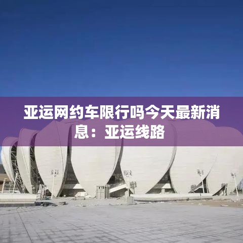 亞運(yùn)網(wǎng)約車限行嗎今天最新消息：亞運(yùn)線路 