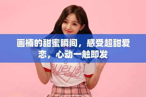 畫楠的甜蜜瞬間，感受超甜愛戀，心動一觸即發(fā)
