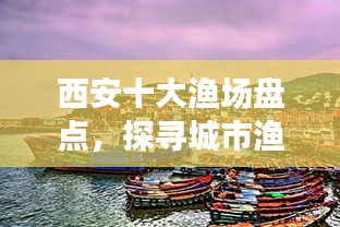 西安十大漁場(chǎng)盤(pán)點(diǎn)，探尋城市漁業(yè)瑰寶，盡享漁業(yè)盛宴