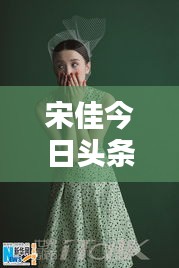 宋佳今日頭條多才多藝亮相，魅力無限視頻新動(dòng)態(tài)