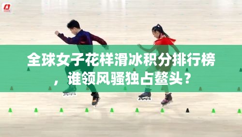 全球女子花樣滑冰積分排行榜，誰領(lǐng)風(fēng)騷獨(dú)占鰲頭？