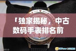 「獨家揭秘，中古數(shù)碼手表排名前十，哪款最受追捧？」