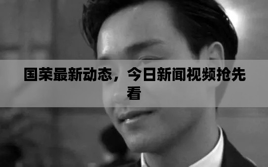 國榮最新動態(tài)，今日新聞視頻搶先看
