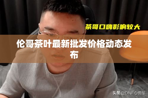 倫哥茶葉最新批發(fā)價格動態(tài)發(fā)布