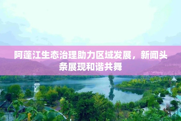 阿蓬江生態(tài)治理助力區(qū)域發(fā)展，新聞?lì)^條展現(xiàn)和諧共舞