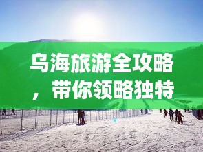 烏海旅游全攻略，帶你領(lǐng)略獨(dú)特魅力！
