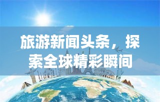旅游新聞?lì)^條，探索全球精彩瞬間，領(lǐng)略無限風(fēng)光