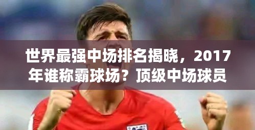 世界最強(qiáng)中場排名揭曉，2017年誰稱霸球場？頂級中場球員盤點(diǎn)！