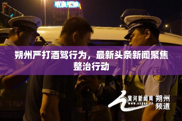 朔州嚴(yán)打酒駕行為，最新頭條新聞聚焦整治行動