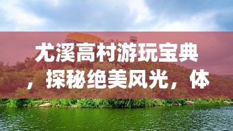 尤溪高村游玩寶典，探秘絕美風(fēng)光，體驗(yàn)鄉(xiāng)村風(fēng)情！