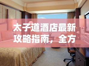 太子道酒店最新攻略指南，全方位體驗與住宿指南