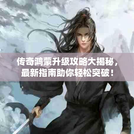 傳奇鴻蒙升級攻略大揭秘，最新指南助你輕松突破！