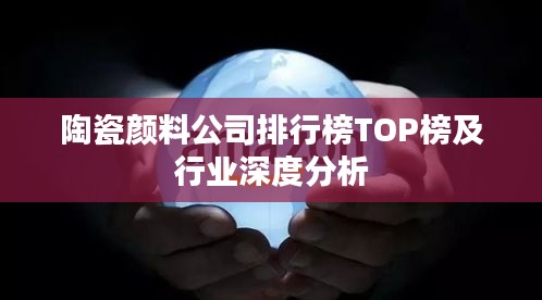 陶瓷顏料公司排行榜TOP榜及行業(yè)深度分析
