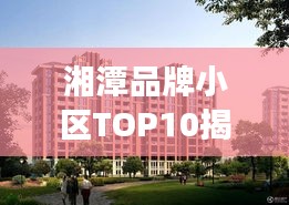 湘潭品牌小區(qū)TOP10揭秘，市場精英小區(qū)全面解讀
