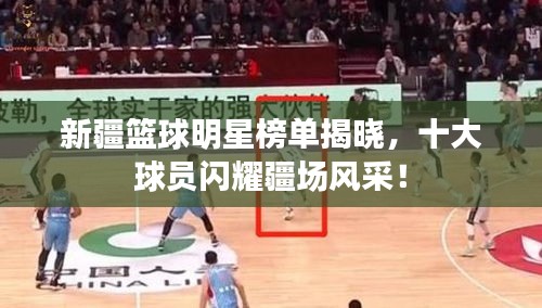 新疆籃球明星榜單揭曉，十大球員閃耀疆場風(fēng)采！