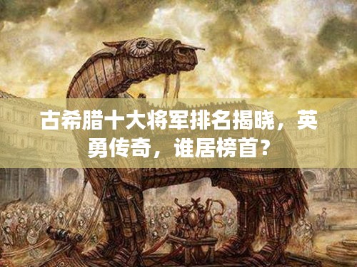 古希臘十大將軍排名揭曉，英勇傳奇，誰居榜首？