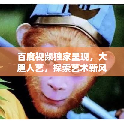 百度視頻獨家呈現(xiàn)，大膽人藝，探索藝術新風尚，引領無限可能！