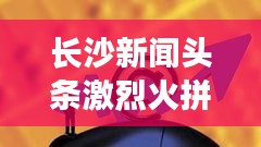 長沙新聞頭條激烈火拼！