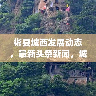 彬縣城西發(fā)展動(dòng)態(tài)，最新頭條新聞，城市亮點(diǎn)一網(wǎng)打盡