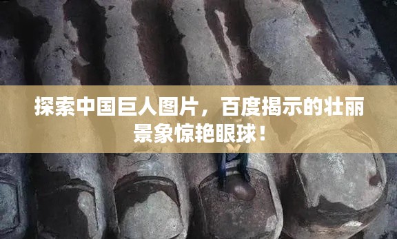 探索中國巨人圖片，百度揭示的壯麗景象驚艷眼球！
