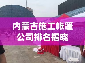 內蒙古施工帳篷公司排名揭曉，行業(yè)影響力與競爭力解析