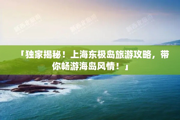 「獨(dú)家揭秘！上海東極島旅游攻略，帶你暢游海島風(fēng)情！」