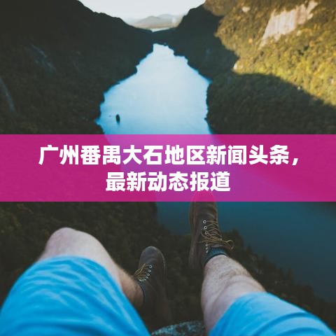 廣州番禺大石地區(qū)新聞?lì)^條，最新動(dòng)態(tài)報(bào)道