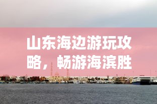 山東海邊游玩攻略，暢游海濱勝地，盡享愜意時光！