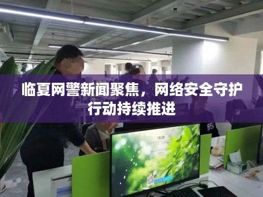 臨夏網(wǎng)警新聞聚焦，網(wǎng)絡(luò)安全守護(hù)行動持續(xù)推進(jìn)