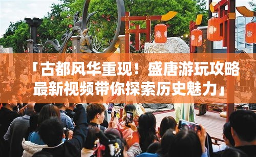 「古都風(fēng)華重現(xiàn)！盛唐游玩攻略最新視頻帶你探索歷史魅力」