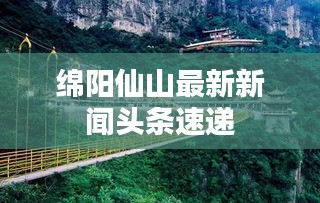 綿陽(yáng)仙山最新新聞?lì)^條速遞