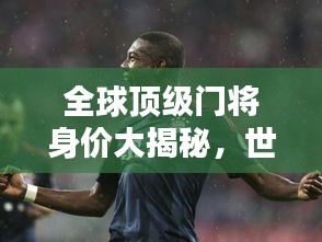 全球頂級門將身價大揭秘，世界最貴門將排名榜單