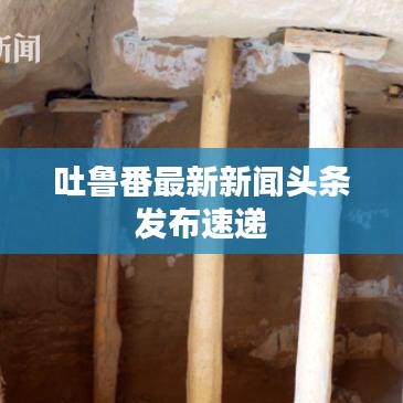 吐魯番最新新聞?lì)^條發(fā)布速遞