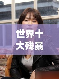 世界十大殘暴女人的驚天排名榜單揭秘！