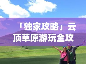 「獨(dú)家攻略」云頂草原游玩全攻略，讓你暢游草原不迷路！