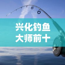 興化釣魚大師前十名榜單揭曉，垂釣界翹楚引領(lǐng)風(fēng)潮！