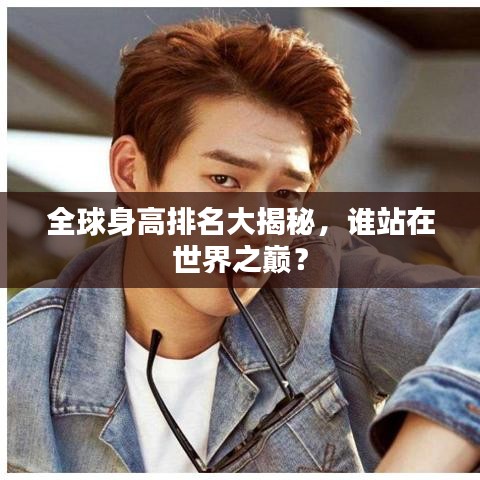 全球身高排名大揭秘，誰站在世界之巔？